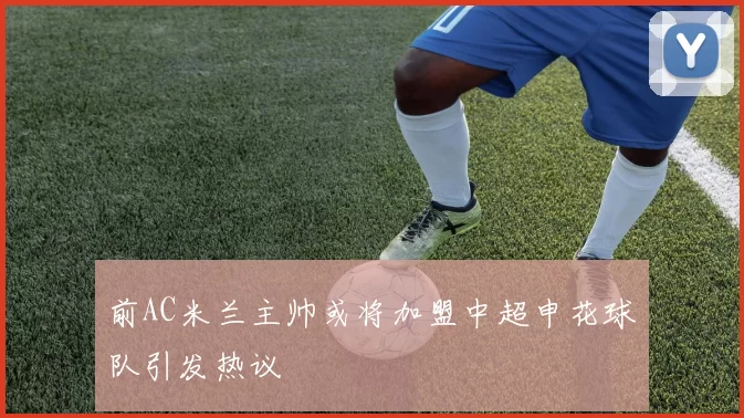前AC米兰主帅或将加盟中超申花球队引发热议