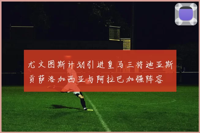 尤文图斯计划引进皇马三将迪亚斯贡萨洛加西亚与阿拉巴加强阵容