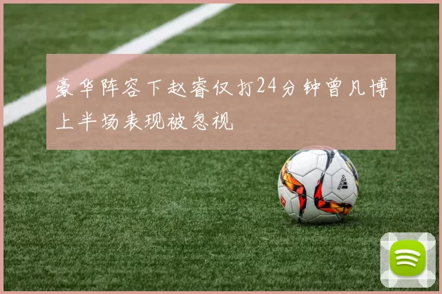 豪华阵容下赵睿仅打24分钟曾凡博上半场表现被忽视