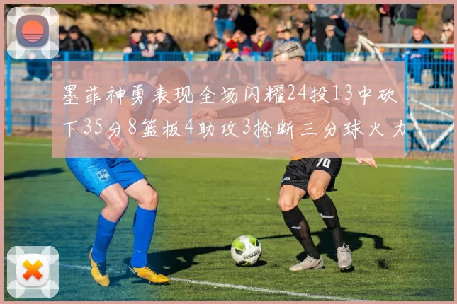 墨菲神勇表现全场闪耀24投13中砍下35分8篮板4助攻3抢断三分球火力全开