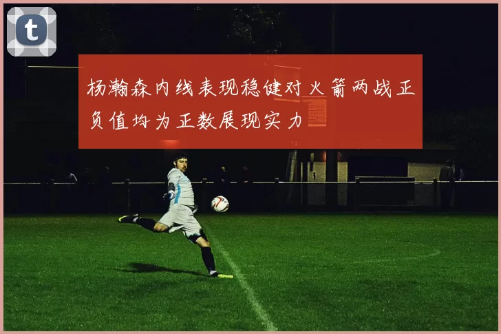 杨瀚森内线表现稳健对火箭两战正负值均为正数展现实力