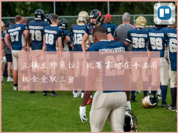 三镇主帅莫拉：比赛掌控在手本有机会全取三分