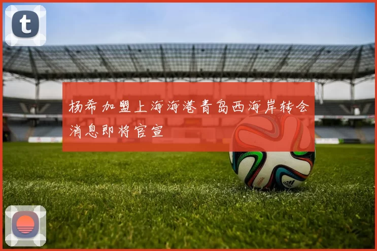 杨希加盟上海海港青岛西海岸转会消息即将官宣
