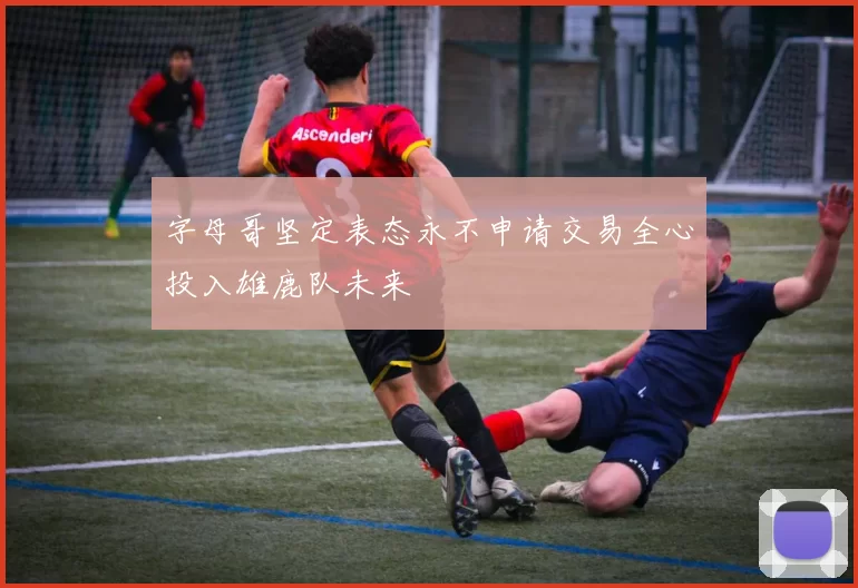 字母哥坚定表态永不申请交易全心投入雄鹿队未来