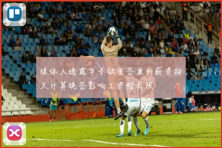 媒体人透露华子欲重签康利薪资按天计算晚签影响工资帽有限