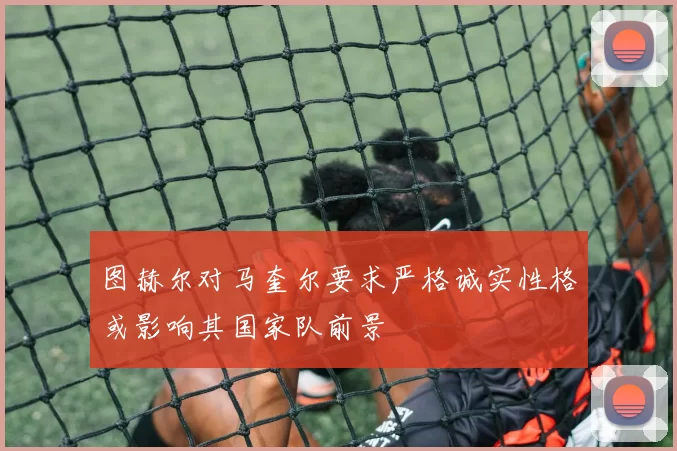 图赫尔对马奎尔要求严格诚实性格或影响其国家队前景