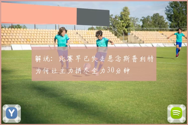 解说：比赛早已失去悬念斯普利特为何让主力拼尽全力30分钟