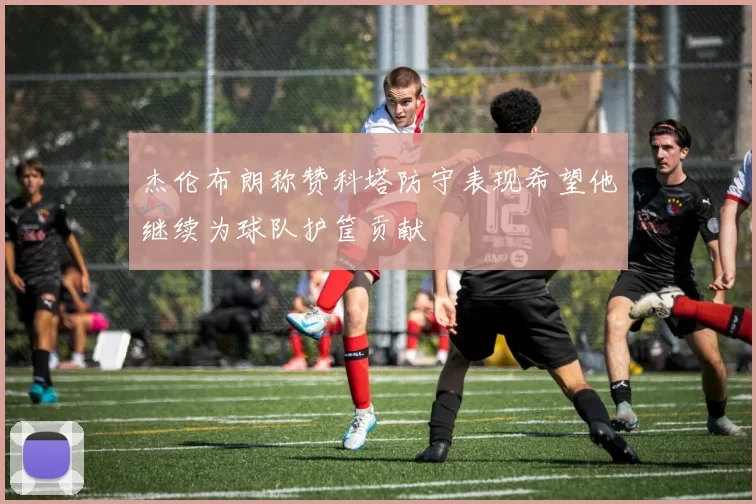 杰伦布朗称赞科塔防守表现希望他继续为球队护筐贡献