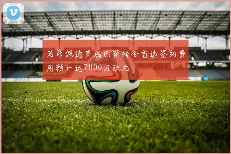 若昂佩德罗成巴萨转会首选签约费用预计达7000万欧元