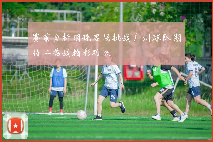 赛前分析明晚客场挑战广州球队期待二番战精彩对决