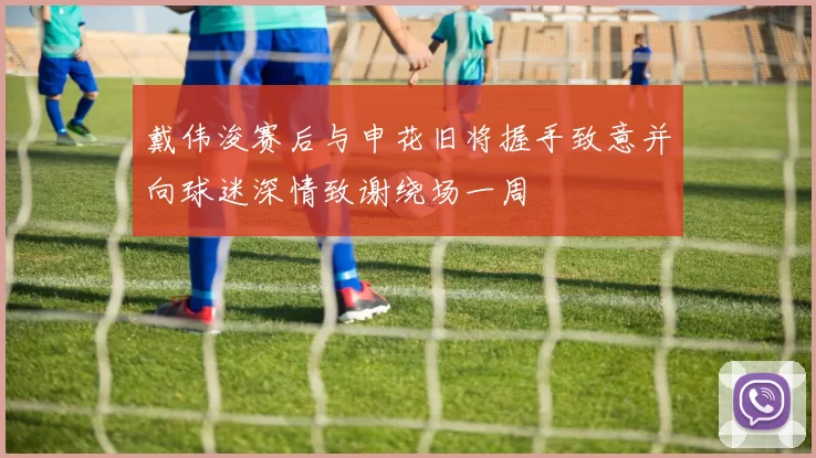 戴伟浚赛后与申花旧将握手致意并向球迷深情致谢绕场一周