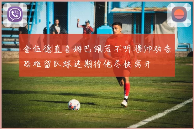 舍伍德直言姆巴佩若不听穆帅劝告恐难留队球迷期待他尽快离开