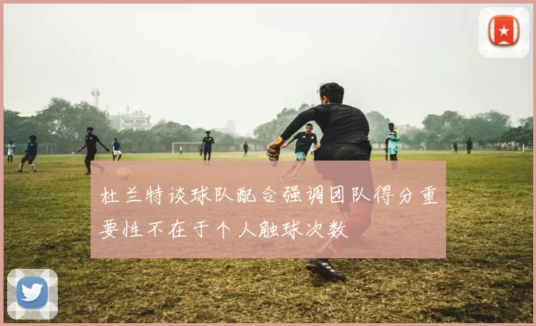 杜兰特谈球队配合强调团队得分重要性不在于个人触球次数