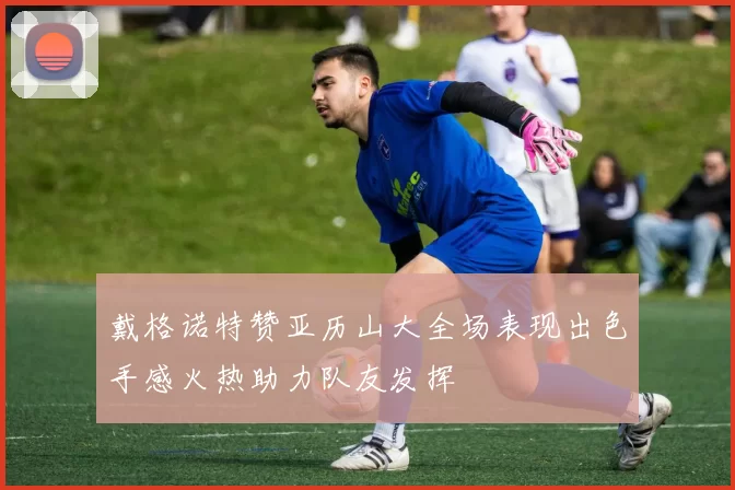 戴格诺特赞亚历山大全场表现出色手感火热助力队友发挥