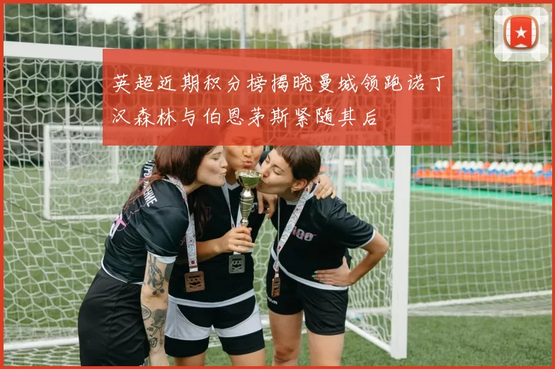 英超近期积分榜揭晓曼城领跑诺丁汉森林与伯恩茅斯紧随其后